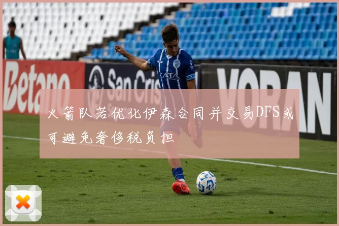 火箭队若优化伊森合同并交易DFS或可避免奢侈税负担