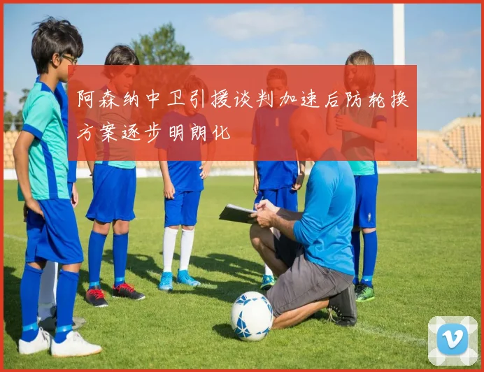 阿森纳中卫引援谈判加速后防轮换方案逐步明朗化