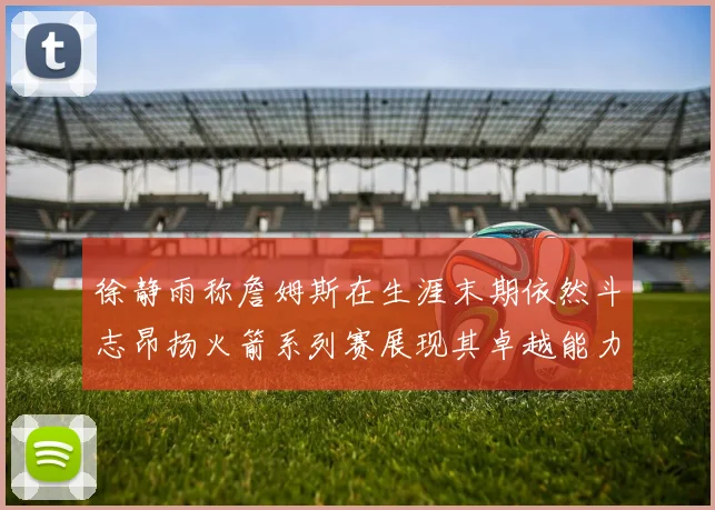 徐静雨称詹姆斯在生涯末期依然斗志昂扬火箭系列赛展现其卓越能力