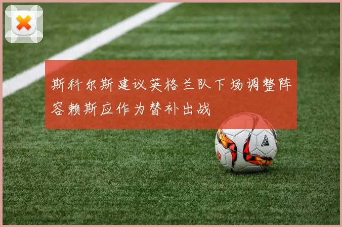 斯科尔斯建议英格兰队下场调整阵容赖斯应作为替补出战