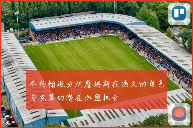 乔约翰逊分析詹姆斯在热火的角色与克莱的潜在加盟机会