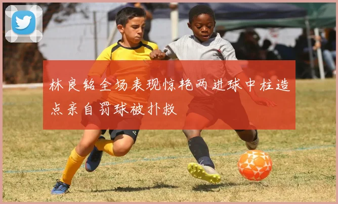 林良铭全场表现惊艳两进球中柱造点亲自罚球被扑救