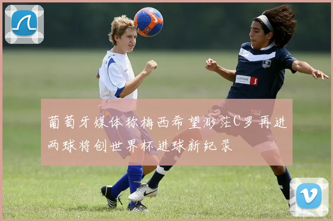 葡萄牙媒体称梅西希望渺茫C罗再进两球将创世界杯进球新纪录