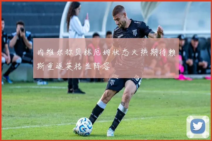 内维尔称贝林厄姆状态火热期待赖斯重返英格兰阵容