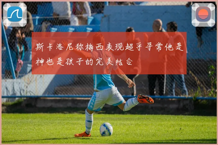 斯卡洛尼称梅西表现超乎寻常他是神也是孩子的完美结合