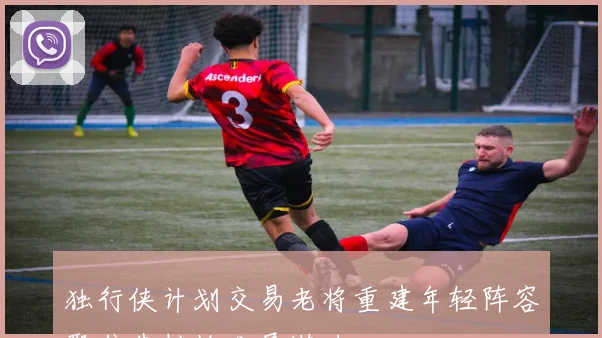 独行侠计划交易老将重建年轻阵容聚焦弗拉格发展潜力