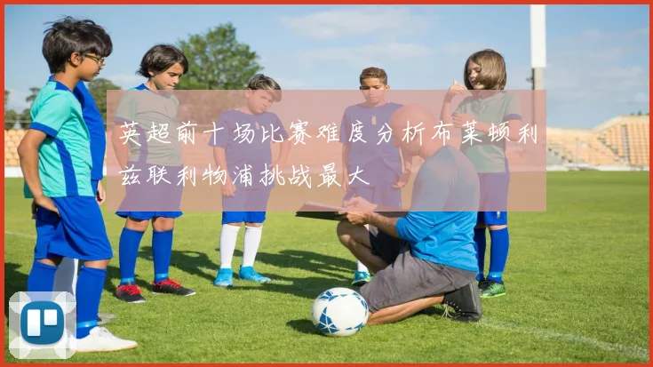 英超前十场比赛难度分析布莱顿利兹联利物浦挑战最大