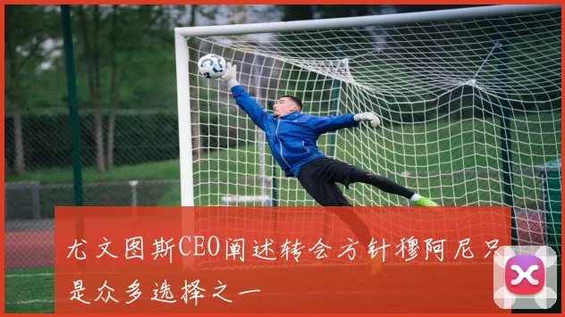 尤文图斯CEO阐述转会方针穆阿尼只是众多选择之一