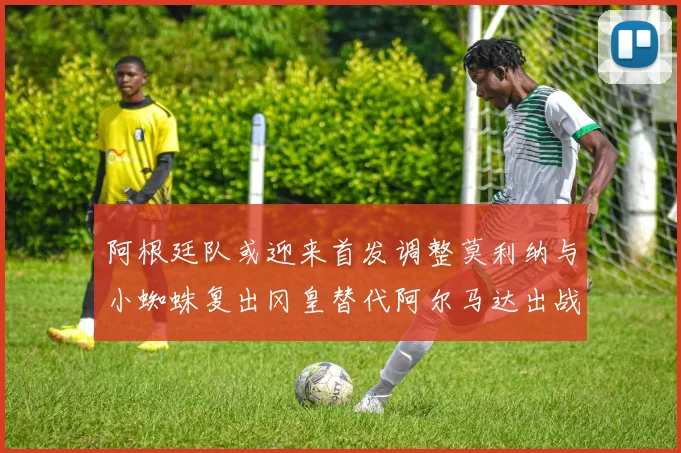 阿根廷队或迎来首发调整莫利纳与小蜘蛛复出冈皇替代阿尔马达出战