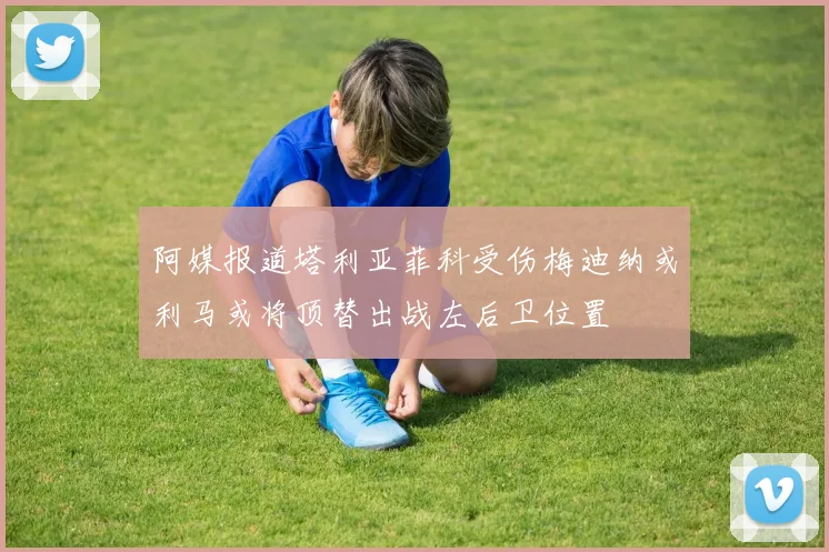 阿媒报道塔利亚菲科受伤梅迪纳或利马或将顶替出战左后卫位置