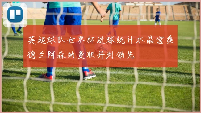 英超球队世界杯进球统计水晶宫桑德兰阿森纳曼联并列领先