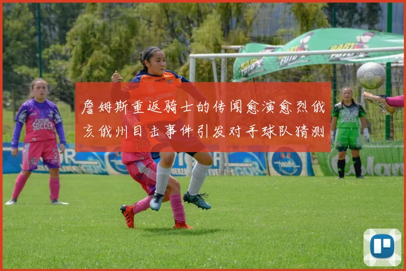 詹姆斯重返骑士的传闻愈演愈烈俄亥俄州目击事件引发对手球队猜测