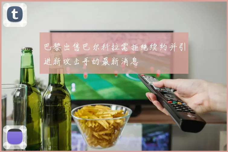 巴黎出售巴尔科拉需拒绝续约并引进新攻击手的最新消息