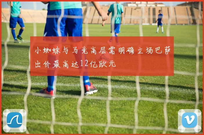 小蜘蛛与马竞高层需明确立场巴萨出价最高达12亿欧元