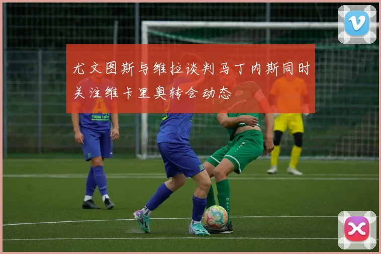 尤文图斯与维拉谈判马丁内斯同时关注维卡里奥转会动态