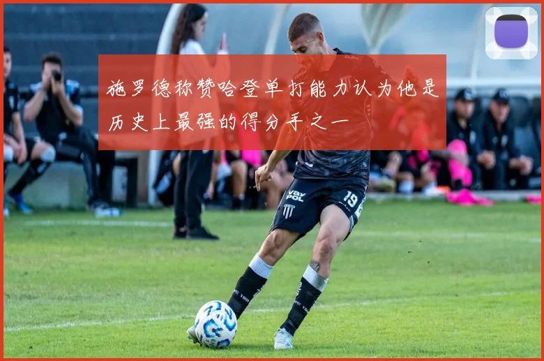 施罗德称赞哈登单打能力认为他是历史上最强的得分手之一