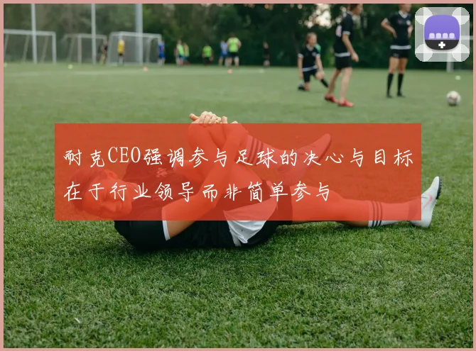 耐克CEO强调参与足球的决心与目标在于行业领导而非简单参与