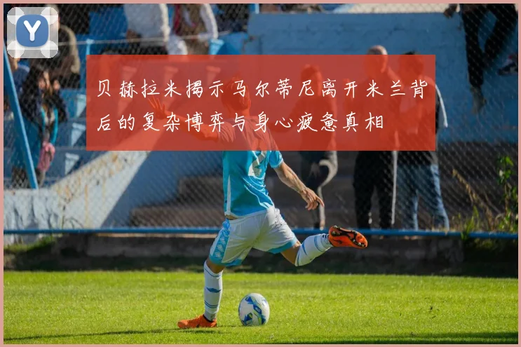 贝赫拉米揭示马尔蒂尼离开米兰背后的复杂博弈与身心疲惫真相