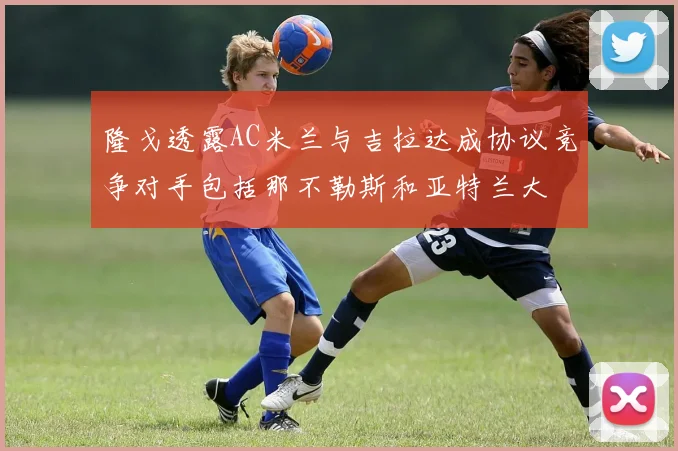隆戈透露AC米兰与吉拉达成协议竞争对手包括那不勒斯和亚特兰大