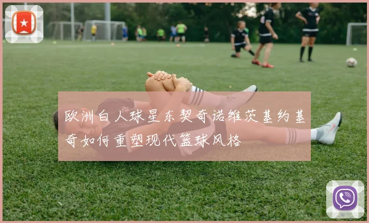 欧洲白人球星东契奇诺维茨基约基奇如何重塑现代篮球风格